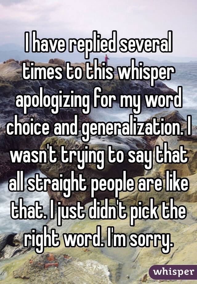 I have replied several times to this whisper apologizing for my word choice and generalization. I wasn't trying to say that all straight people are like that. I just didn't pick the right word. I'm sorry.