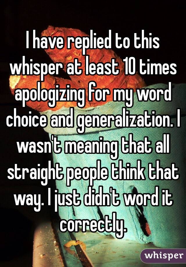  I have replied to this whisper at least 10 times apologizing for my word choice and generalization. I wasn't meaning that all straight people think that way. I just didn't word it correctly.