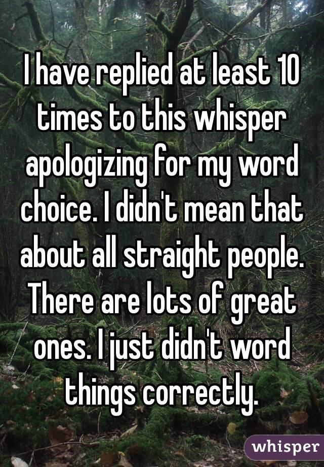 I have replied at least 10 times to this whisper apologizing for my word choice. I didn't mean that about all straight people. There are lots of great ones. I just didn't word things correctly.