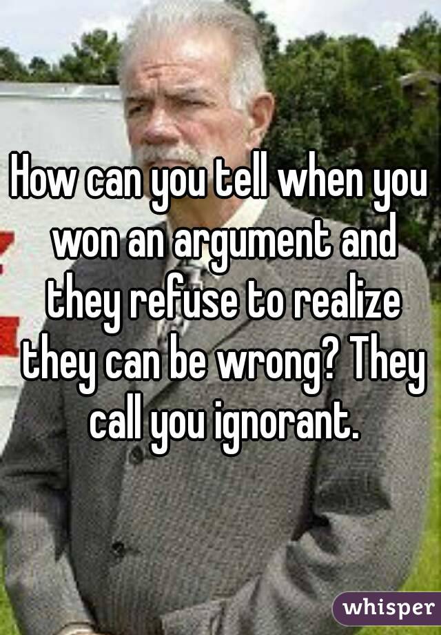 How can you tell when you won an argument and they refuse to realize they can be wrong? They call you ignorant.