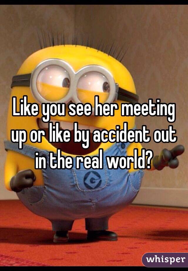 Like you see her meeting up or like by accident out in the real world?