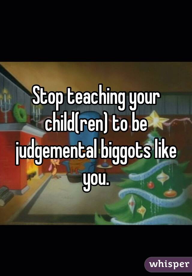 Stop teaching your child(ren) to be judgemental biggots like you. 
