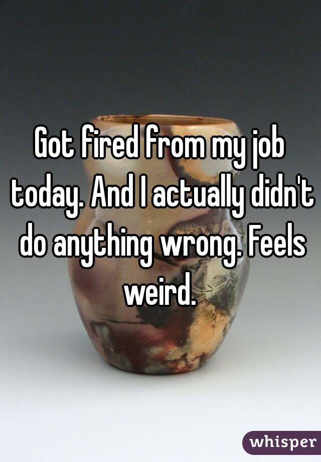Got fired from my job today. And I actually didn't do anything wrong. Feels weird. 
