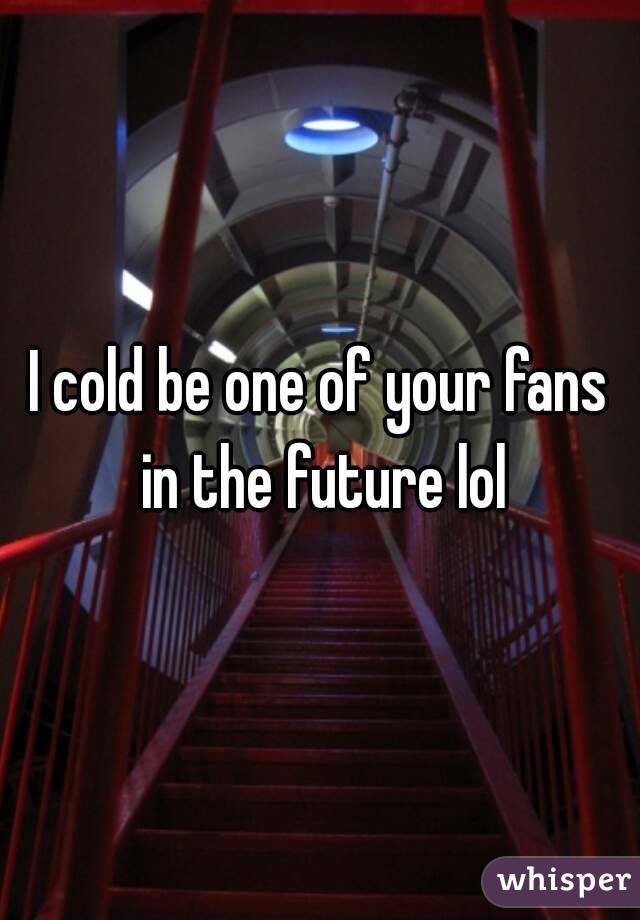 I cold be one of your fans in the future lol
