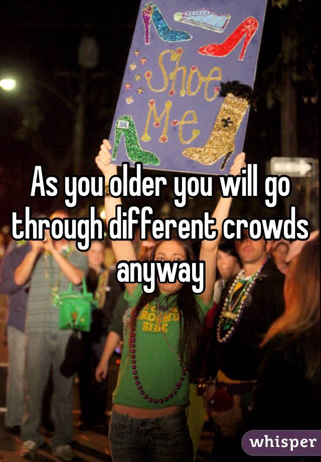 As you older you will go through different crowds anyway 