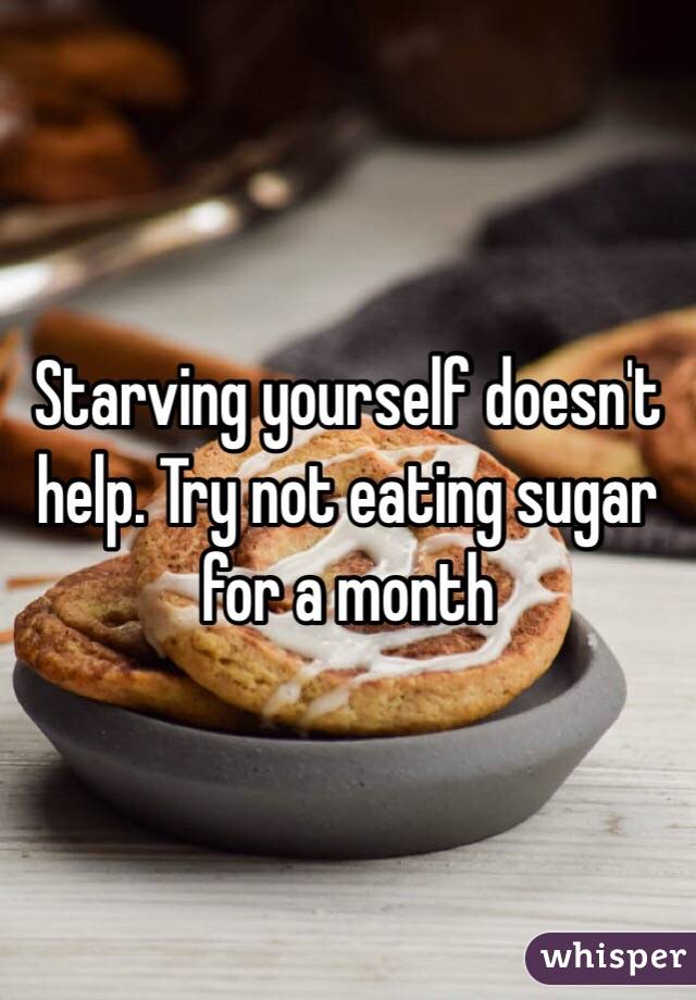 Starving yourself doesn't help. Try not eating sugar for a month