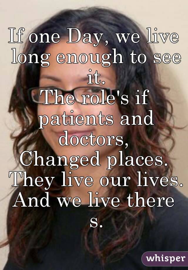 If one Day, we live long enough to see it.
The role's if patients and doctors, 
Changed places. They live our lives.
And we live there s.