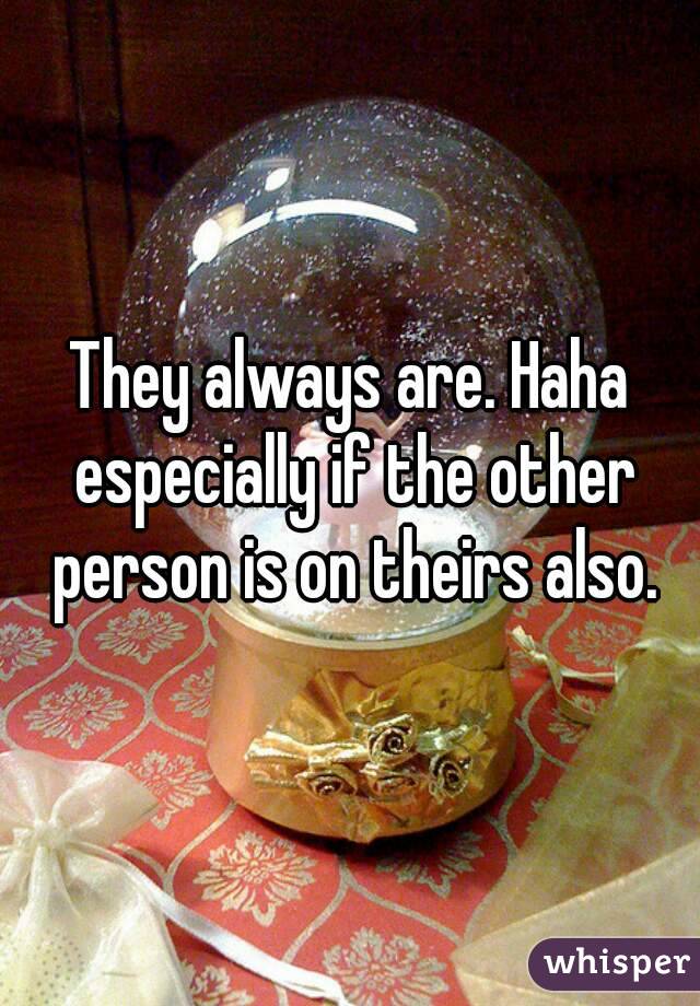 They always are. Haha especially if the other person is on theirs also.
