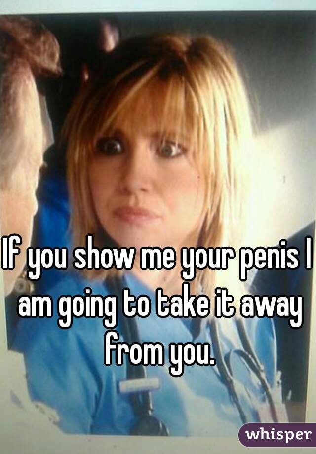 If you show me your penis I am going to take it away from you.