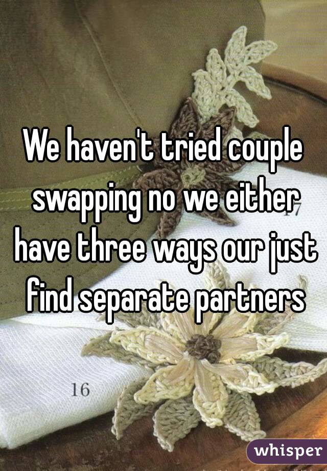 We haven't tried couple swapping no we either have three ways our just find separate partners