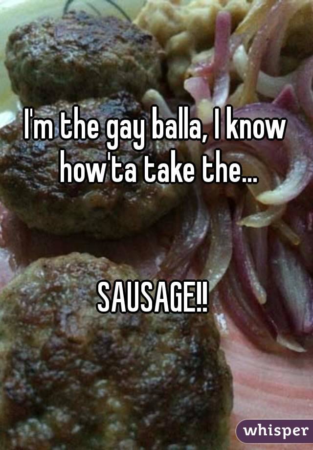 I'm the gay balla, I know how'ta take the...


SAUSAGE!! 