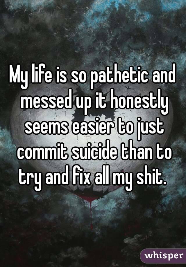 My life is so pathetic and messed up it honestly seems easier to just commit suicide than to try and fix all my shit. 