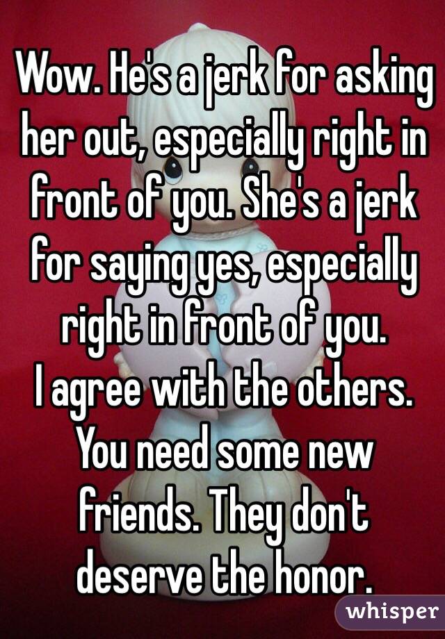 Wow. He's a jerk for asking her out, especially right in front of you. She's a jerk for saying yes, especially right in front of you.
I agree with the others. You need some new friends. They don't deserve the honor.