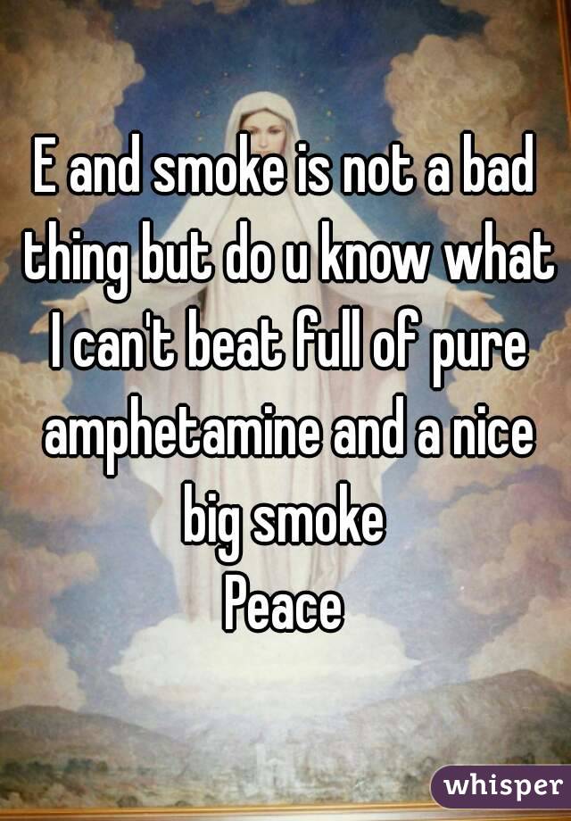 E and smoke is not a bad thing but do u know what I can't beat full of pure amphetamine and a nice big smoke 
Peace