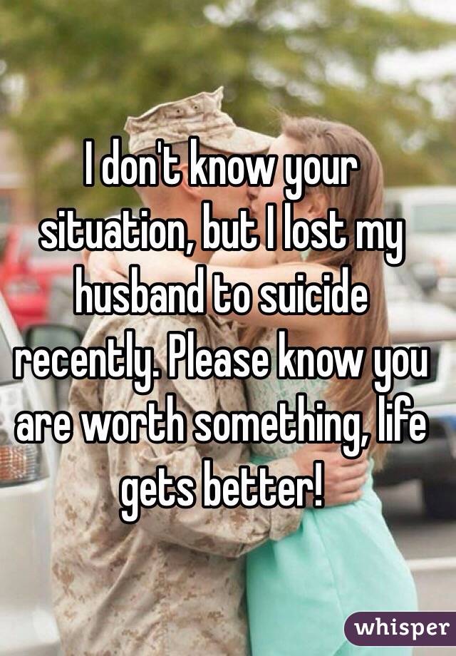 I don't know your situation, but I lost my husband to suicide recently. Please know you are worth something, life gets better!