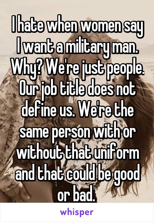 I hate when women say I want a military man. Why? We're just people. Our job title does not define us. We're the same person with or without that uniform and that could be good or bad. 