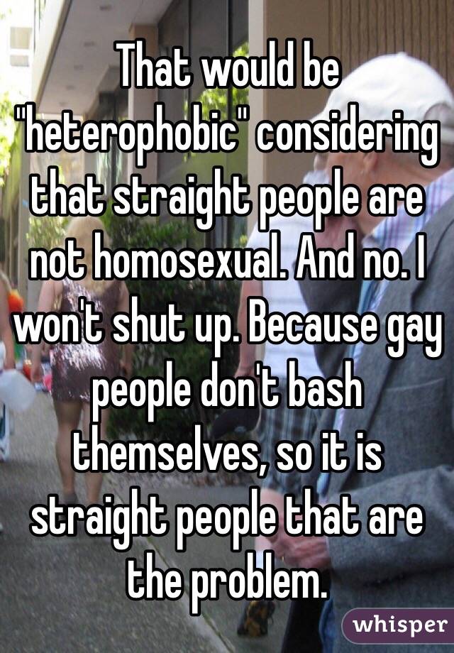 That would be "heterophobic" considering that straight people are not homosexual. And no. I won't shut up. Because gay people don't bash themselves, so it is straight people that are the problem.