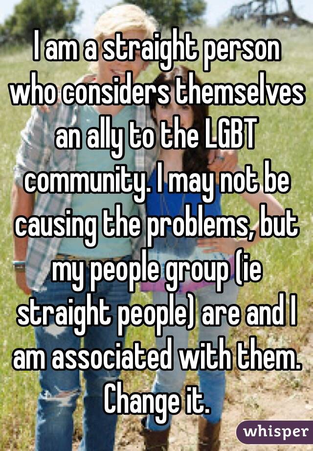 I am a straight person who considers themselves an ally to the LGBT community. I may not be causing the problems, but my people group (ie straight people) are and I am associated with them. Change it.