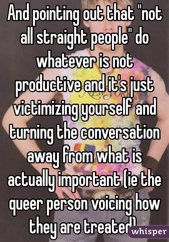 And pointing out that "not all straight people" do whatever is not productive and it's just victimizing yourself and turning the conversation away from what is actually important (ie the queer person voicing how they are treated).