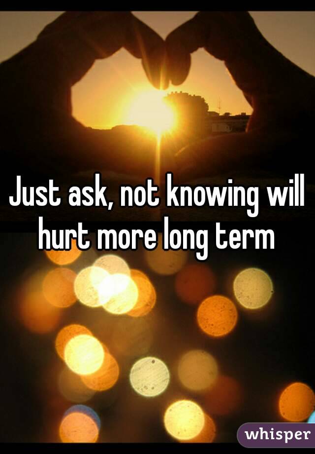 Just ask, not knowing will hurt more long term 