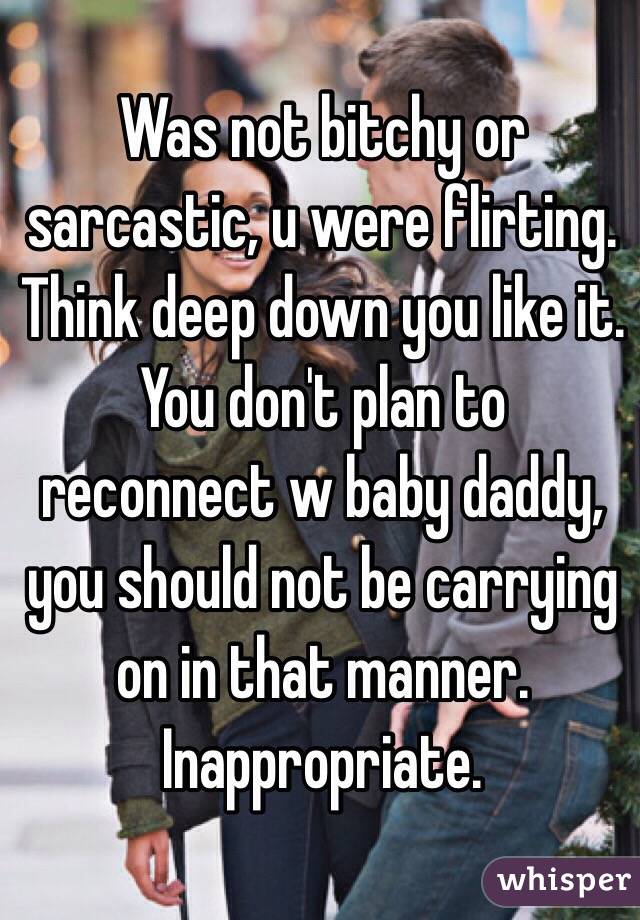 Was not bitchy or sarcastic, u were flirting.  Think deep down you like it.  You don't plan to reconnect w baby daddy, you should not be carrying on in that manner. Inappropriate.