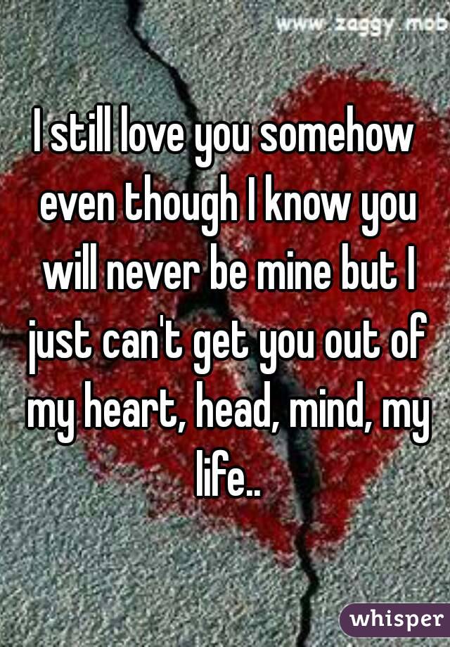 I still love you somehow even though I know you will never be mine but I just can't get you out of my heart, head, mind, my life..