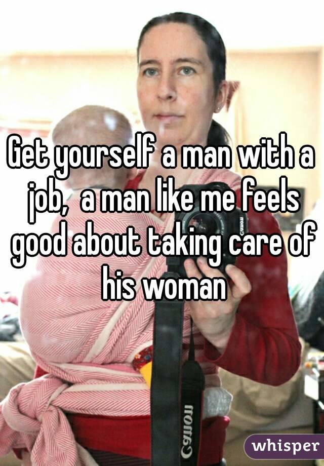 Get yourself a man with a job,  a man like me feels good about taking care of his woman