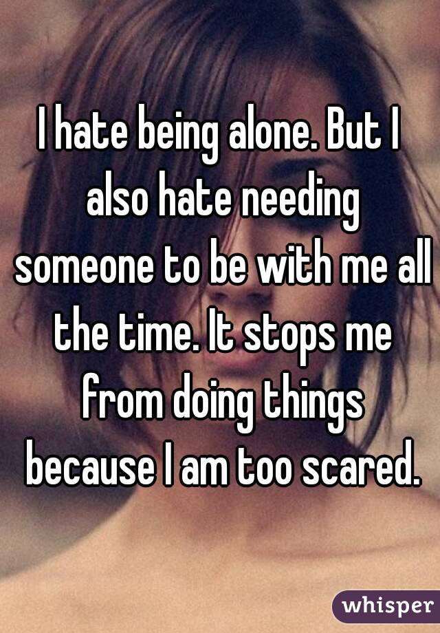 I hate being alone. But I also hate needing someone to be with me all the time. It stops me from doing things because I am too scared.