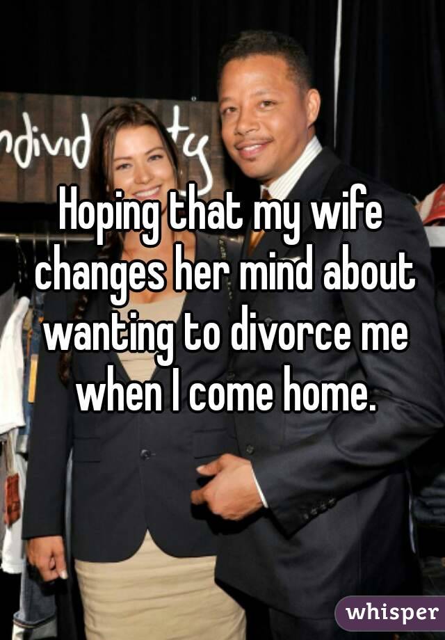 Hoping that my wife changes her mind about wanting to divorce me when I come home.
