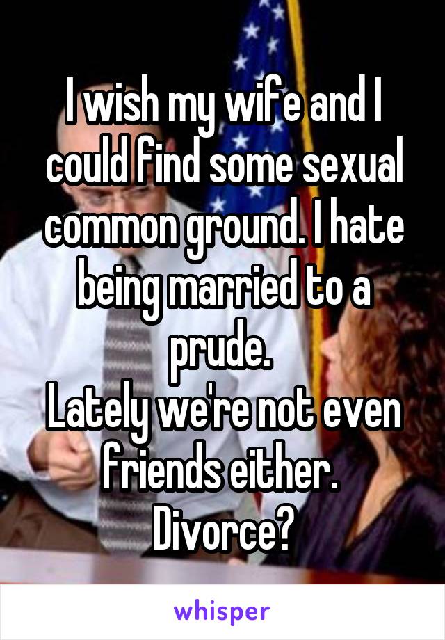 I wish my wife and I could find some sexual common ground. I hate being married to a prude. 
Lately we're not even friends either. 
Divorce?