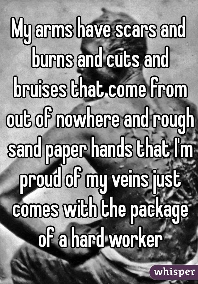 My arms have scars and burns and cuts and bruises that come from out of nowhere and rough sand paper hands that I'm proud of my veins just comes with the package of a hard worker