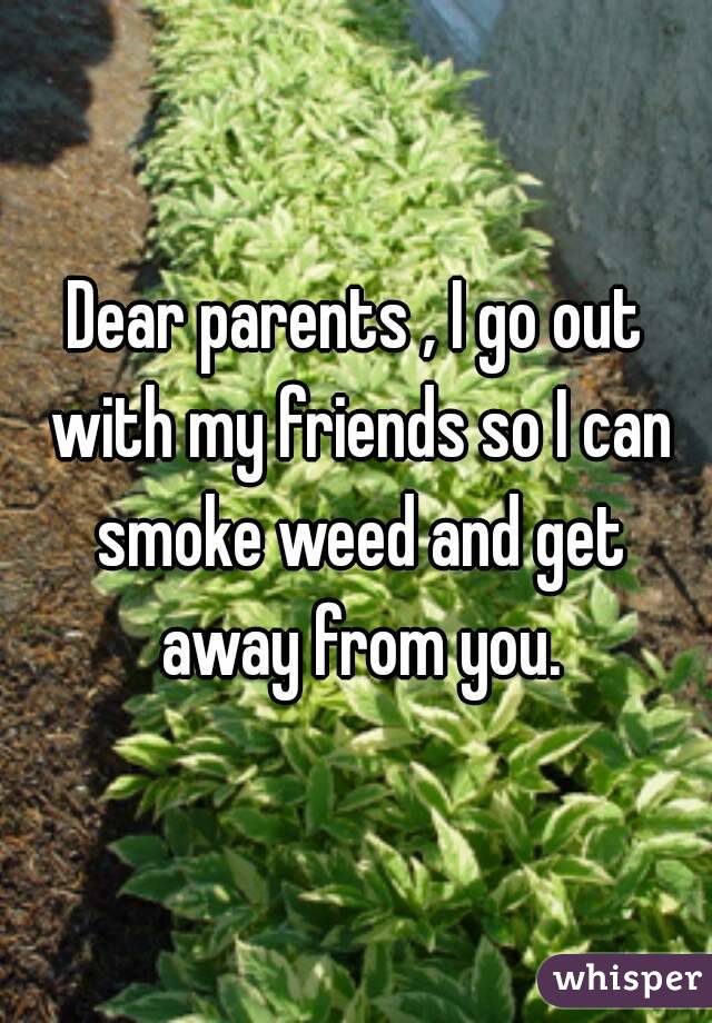 Dear parents , I go out with my friends so I can smoke weed and get away from you.