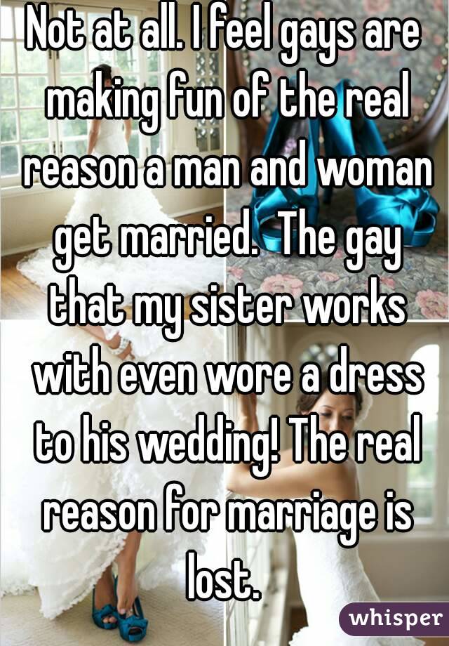 Not at all. I feel gays are making fun of the real reason a man and woman get married.  The gay that my sister works with even wore a dress to his wedding! The real reason for marriage is lost. 