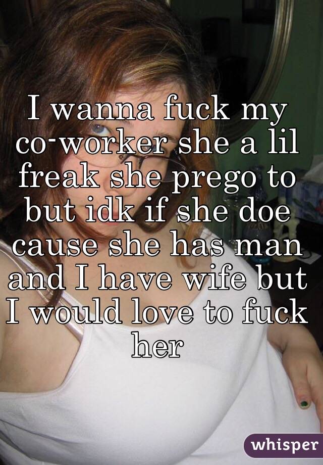 I wanna fuck my co-worker she a lil freak she prego to but idk if