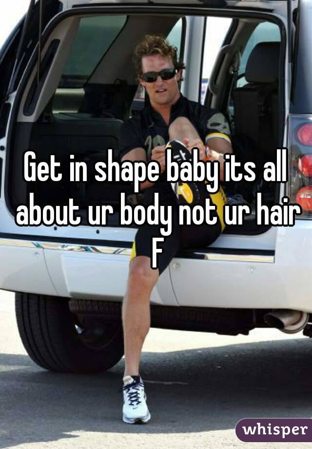Get in shape baby its all about ur body not ur hair F