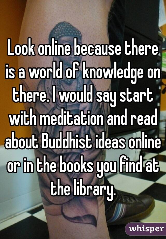 Look online because there is a world of knowledge on there. I would say start with meditation and read about Buddhist ideas online or in the books you find at the library. 