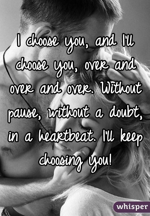 I choose you, and I'll choose you, over and over and over. Without pause, without a doubt, in a heartbeat. I'll keep choosing you! 