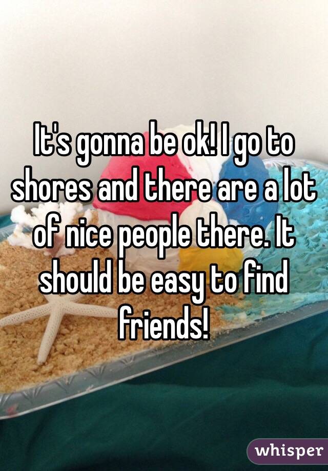 It's gonna be ok! I go to shores and there are a lot of nice people there. It should be easy to find friends!