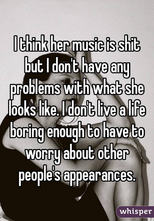 I think her music is shit but I don't have any problems with what she looks like. I don't live a life boring enough to have to worry about other people's appearances.