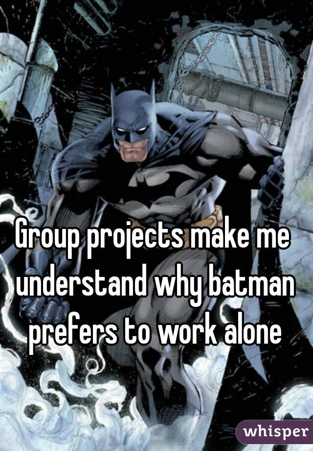 Group projects make me understand why batman prefers to work alone