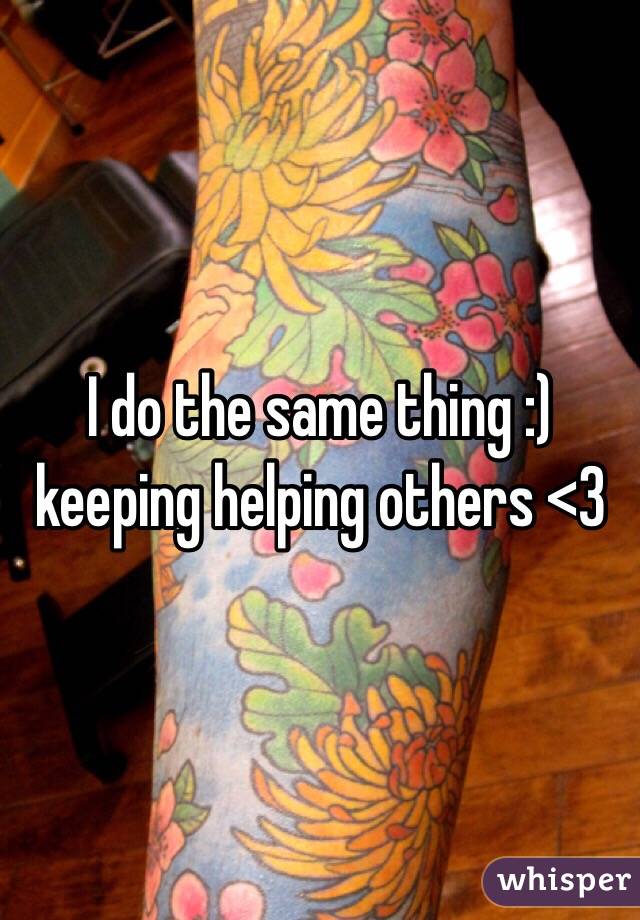I do the same thing :) keeping helping others <3
