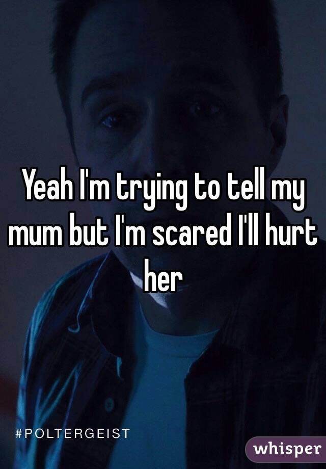 Yeah I'm trying to tell my mum but I'm scared I'll hurt her 