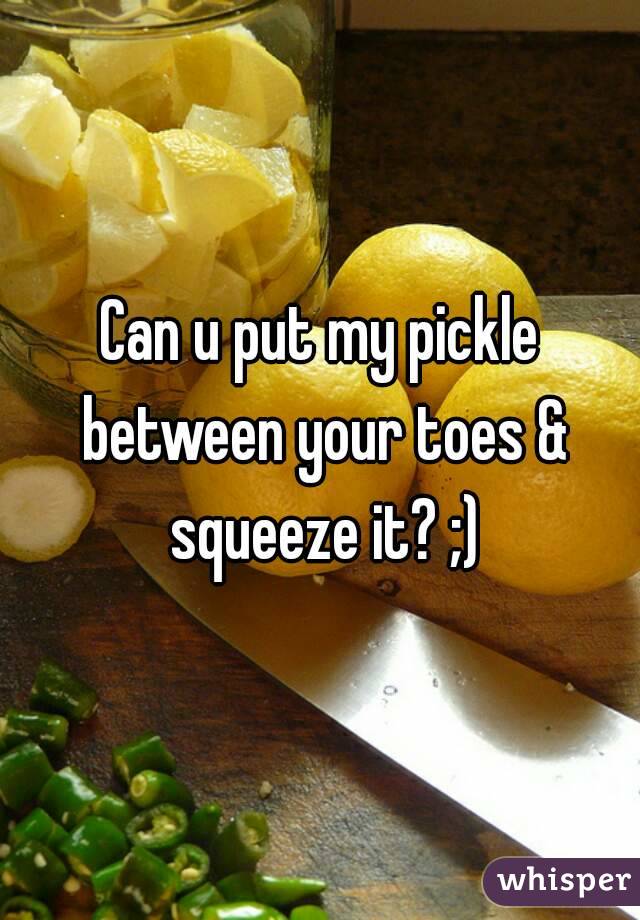 Can u put my pickle between your toes & squeeze it? ;)