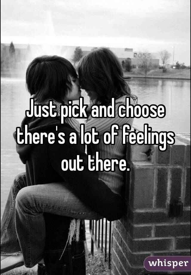 Just pick and choose there's a lot of feelings out there.