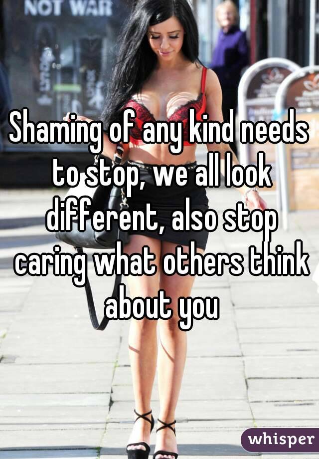 Shaming of any kind needs to stop, we all look different, also stop caring what others think about you