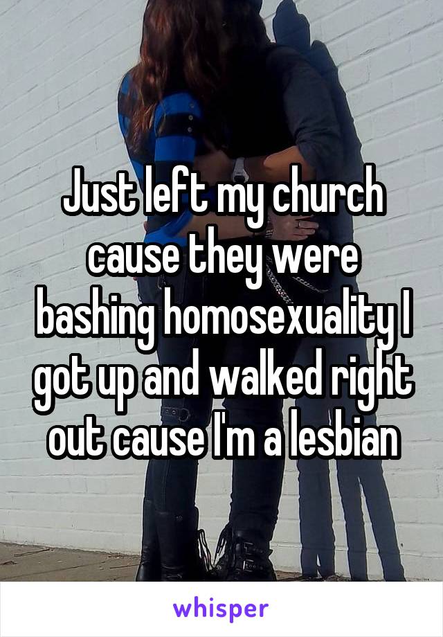 Just left my church cause they were bashing homosexuality I got up and walked right out cause I'm a lesbian