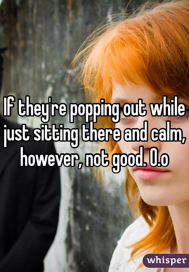 If they're popping out while just sitting there and calm, however, not good. O.o 