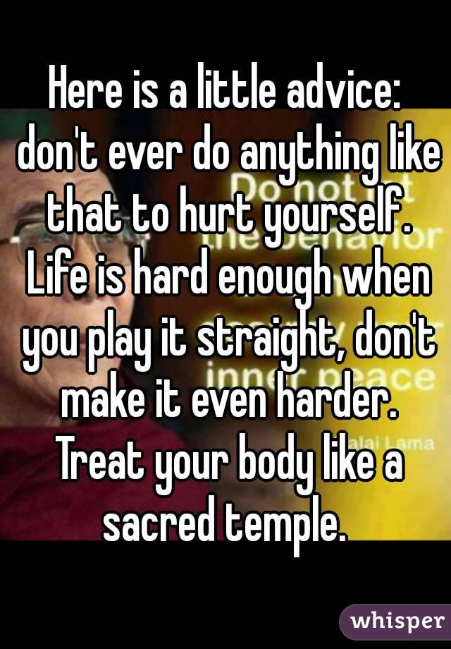 Here is a little advice: don't ever do anything like that to hurt yourself. Life is hard enough when you play it straight, don't make it even harder. Treat your body like a sacred temple. 
