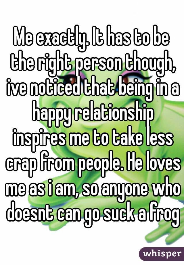 Me exactly. It has to be the right person though, ive noticed that being in a happy relationship inspires me to take less crap from people. He loves me as i am, so anyone who doesnt can go suck a frog