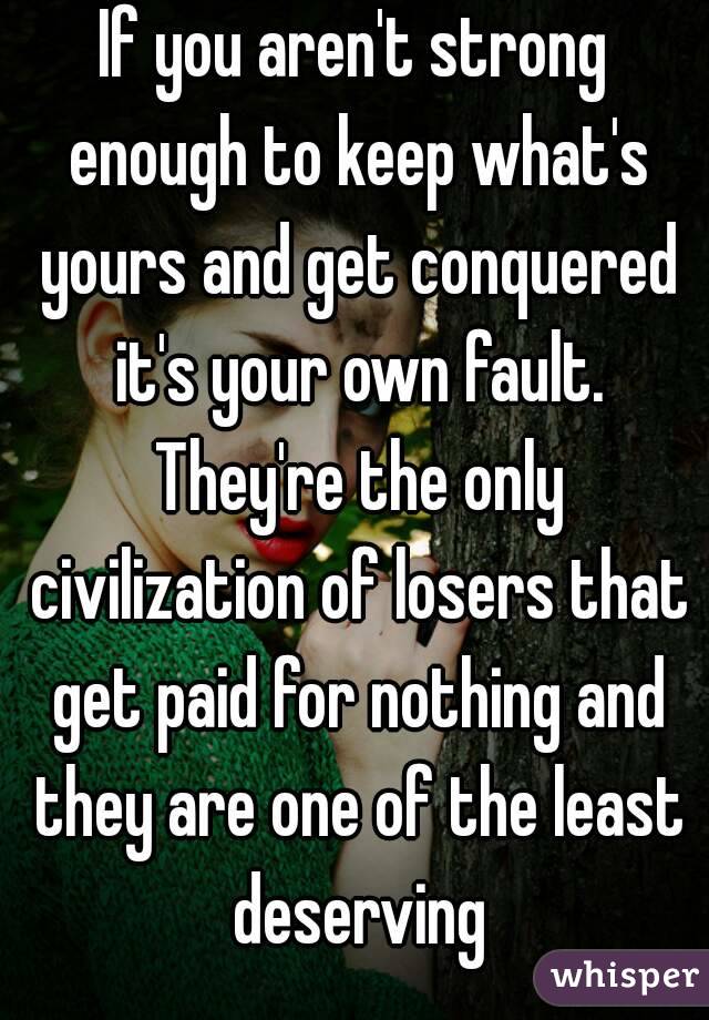 If you aren't strong enough to keep what's yours and get conquered it's your own fault. They're the only civilization of losers that get paid for nothing and they are one of the least deserving